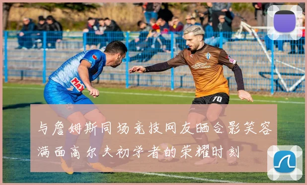 与詹姆斯同场竞技网友晒合影笑容满面高尔夫初学者的荣耀时刻