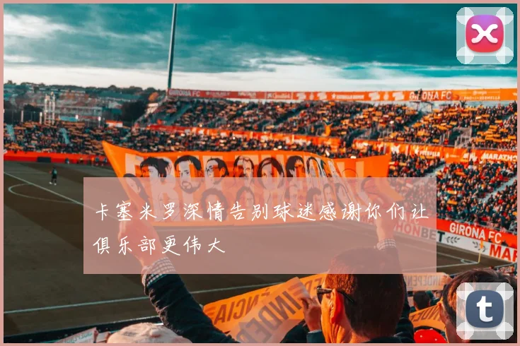 卡塞米罗深情告别球迷感谢你们让俱乐部更伟大