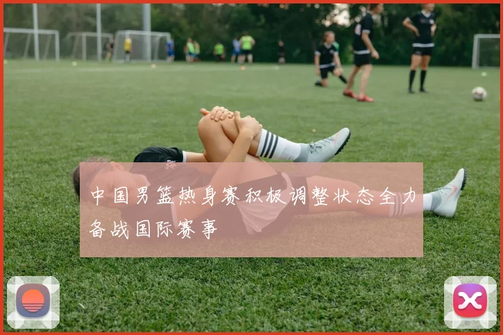 中国男篮热身赛积极调整状态全力备战国际赛事