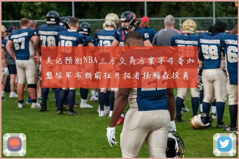 美记预测NBA三方交易方案字母哥加盟绿军布朗前往开拓者杨瀚森投奔雄鹿