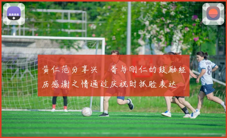 黄仁范分享兴慜哥与刚仁的鼓励经历感谢之情通过庆祝时抓脸表达