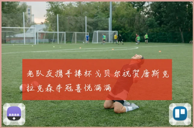 老队友携手捧杯戈贝尔祝贺唐斯克拉克森夺冠喜悦满满