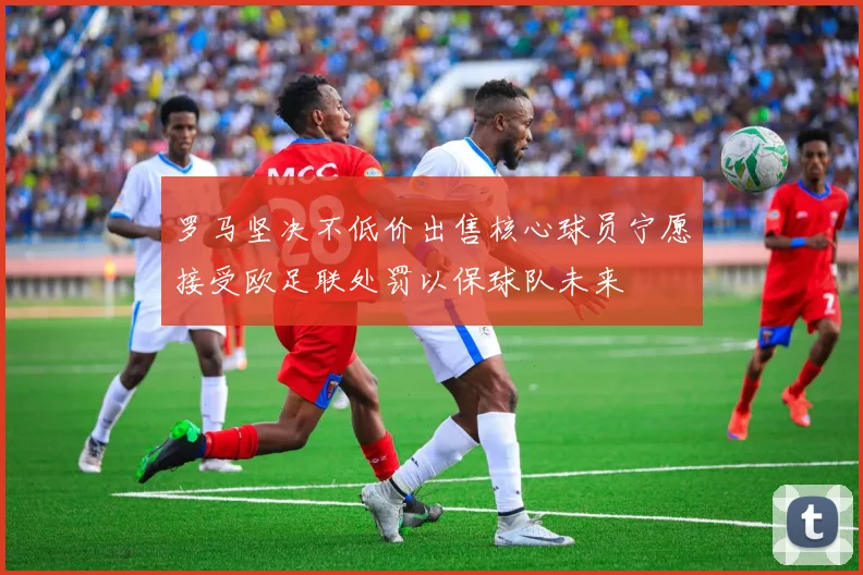 罗马坚决不低价出售核心球员宁愿接受欧足联处罚以保球队未来