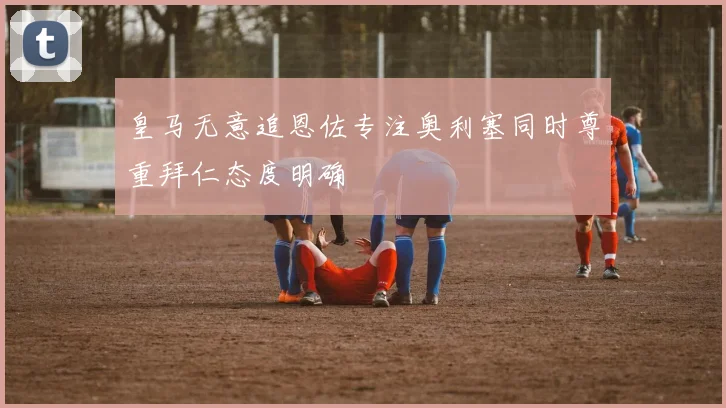 皇马无意追恩佐专注奥利塞同时尊重拜仁态度明确