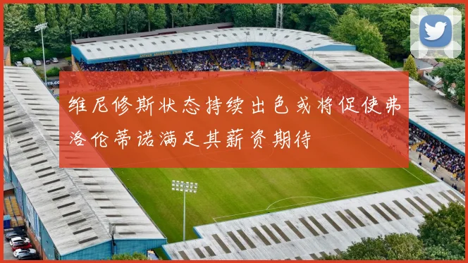 维尼修斯状态持续出色或将促使弗洛伦蒂诺满足其薪资期待