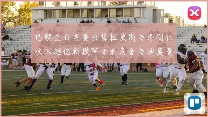 巴黎圣日耳曼出售拉莫斯与李刚仁收入超亿新援阿克利乌舍与迪奥曼德即将加盟