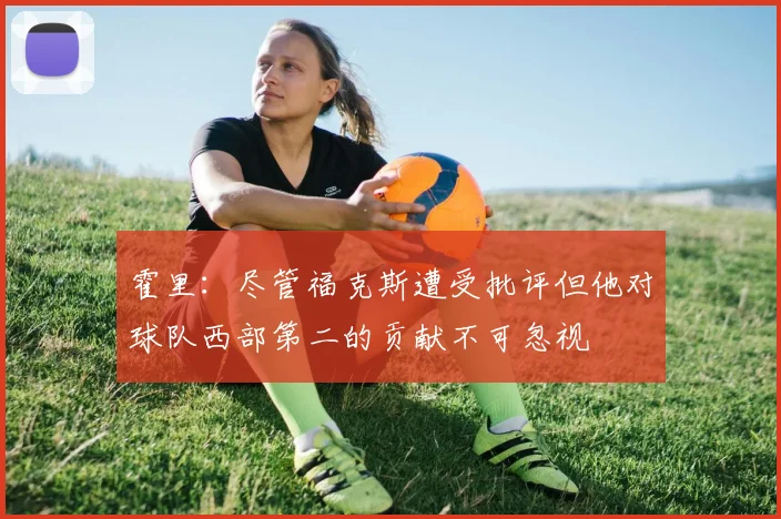 霍里：尽管福克斯遭受批评但他对球队西部第二的贡献不可忽视