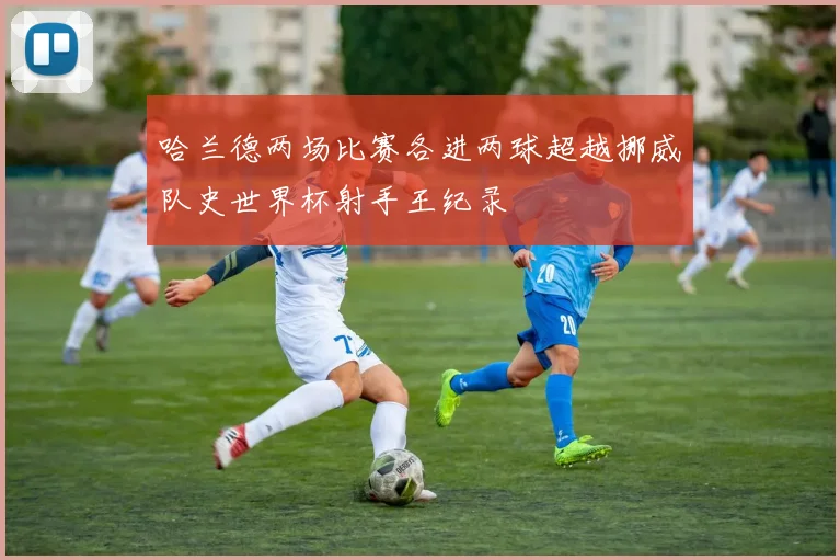 哈兰德两场比赛各进两球超越挪威队史世界杯射手王纪录