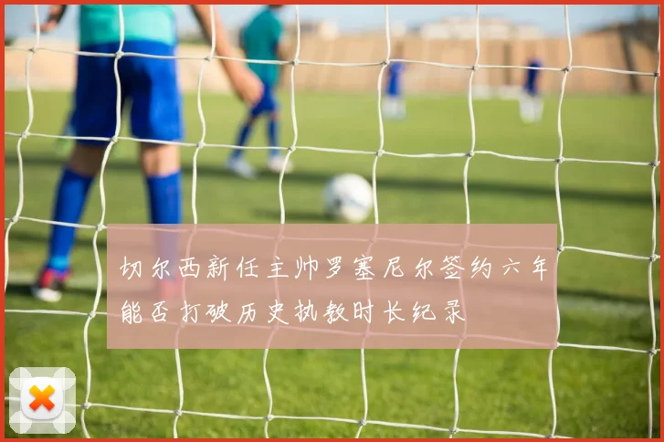 切尔西新任主帅罗塞尼尔签约六年能否打破历史执教时长纪录