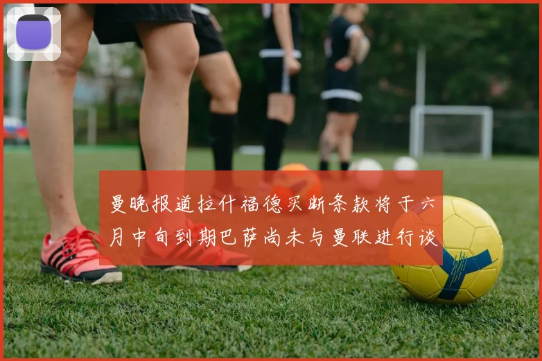 曼晚报道拉什福德买断条款将于六月中旬到期巴萨尚未与曼联进行谈判