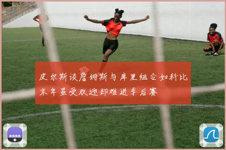 皮尔斯谈詹姆斯与库里组合如科比末年虽受欢迎却难进季后赛
