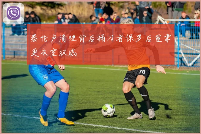 泰伦卢清理背后捅刀者保罗后重掌更衣室权威